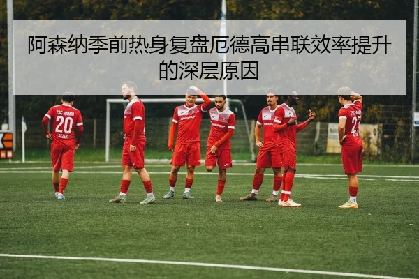 阿森纳季前热身复盘厄德高串联效率提升的深层原因
