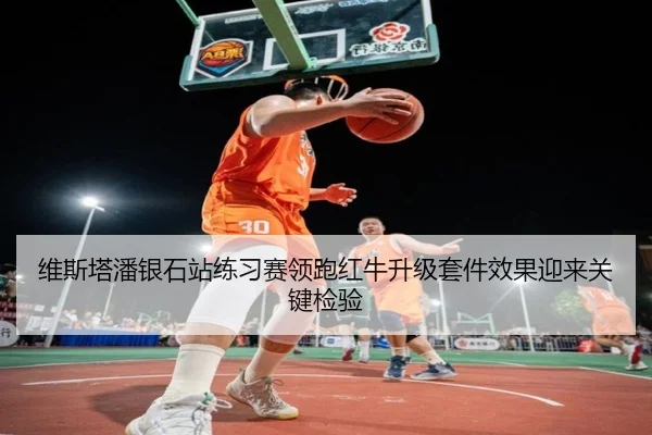 维斯塔潘银石站练习赛领跑红牛升级套件效果迎来关键检验