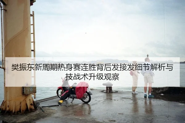 樊振东新周期热身赛连胜背后发接发细节解析与技战术升级观察