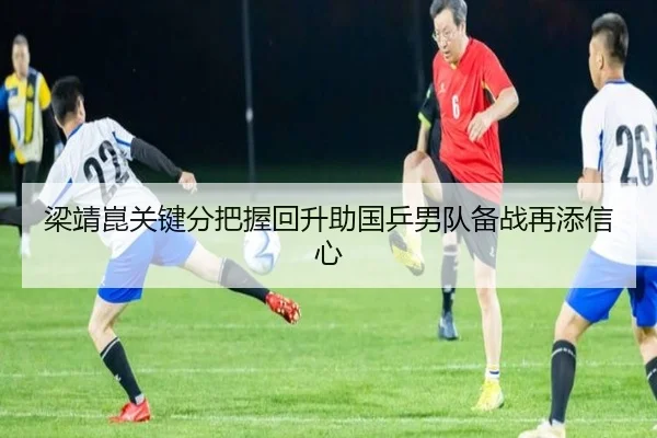 梁靖崑关键分把握回升助国乒男队备战再添信心