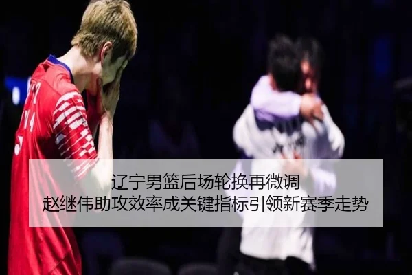 辽宁男篮后场轮换再微调 赵继伟助攻效率成关键指标引领新赛季走势