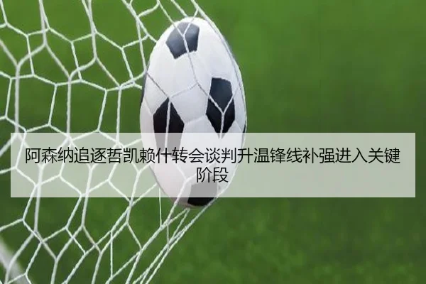 阿森纳追逐哲凯赖什转会谈判升温锋线补强进入关键阶段