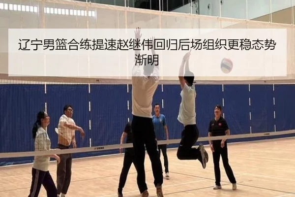 辽宁男篮合练提速赵继伟回归后场组织更稳态势渐明