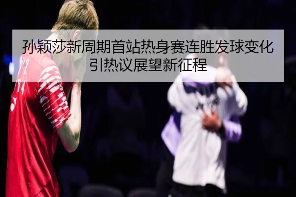 孙颖莎新周期首站热身赛连胜发球变化引热议展望新征程